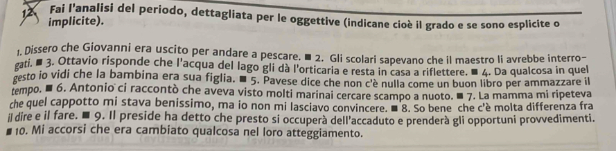 Fai l'analisi del periodo, dettagliata per le oggettive (indicane cioè il grado e se sono esplicite o 
implicite). 
1. Dissero che Giovanni era uscito per andare a pescare, ■ 2. Gli scolari sapevano che il maestro li avrebbe interro- 
gati. ■ 3. Ottavio risponde che l'acqua del lago gli dà l'orticaria e resta in casa a riflettere. ■ 4. Da qualcosa in quel 
gesto io vidi che la bambina era sua figlia. ■ 5. Pavese dice che non c'è nulla come un buon libro per ammazzare il 
tempo. ■ 6. Antonio ci raccontò che aveva visto molti marinai cercare scampo a nuoto. ■ 7. La mamma mi ripeteva 
che quel cappotto mi stava benissimo, ma io non mi lasciavo convincere. ■ 8. So bene che c'è molta differenza fra 
il dire e il fare. ■ 9. Il preside ha detto che presto si occuperà dell’accaduto e prenderà gli opportuni provvedimenti. 
10. Mi accorsi che era cambiato qualcosa nel loro atteggiamento.