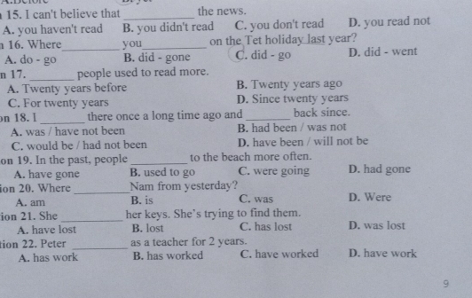 can't believe that _the news.
A. you haven't read B. you didn't read C. you don't read D. you read not
16. Where_ you_ on the Tet holiday last year?
A. do - go B. did - gone C. did - go D. did - went
n 17. _people used to read more.
A. Twenty years before B. Twenty years ago
C. For twenty years D. Since twenty years
n 18. I _there once a long time ago and_ back since.
A. was / have not been B. had been / was not
C. would be / had not been D. have been / will not be
on 19. In the past, people_ to the beach more often.
A. have gone B. used to go C. were going D. had gone
ion 20. Where_ Nam from yesterday? D. Were
A. am B. is C. was
ion 21. She _her keys. She’s trying to find them.
A. have lost B. lost C. has lost D. was lost
tion 22. Peter _as a teacher for 2 years.
A. has work B. has worked C. have worked D. have work
9