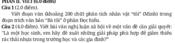 PHAN II. VET (6.0 điểm) 
Câu 1 (2.0 điểm). 
Viết đoạn văn (khoảng 200 chữ) phân tích nhân vật “tôi” (Minh) trong 
đoạn trích văn bản “Bà tôi” ở phần Đọc hiếu. 
Câu 2 (4.0 điểm). Viết bài văn nghị luận xã hội về một vấn đề cần giải quyết: 
'Là một học sinh, em hãy đề xuất những giải pháp phù hợp đế giảm thiếu 
trác thải nhựa trong trường học và các gia đình?"