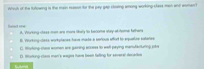 Which of the following is the main reason for the pay gap closing among working-class men and women?
Select one
A. Working-class men are more likely to become stay-at-home fathers
B. Working-class workplaces have made a serious effort to equalize salaries
C. Working-class women are gaining access to well-paying manufacturing jobs
D. Working-class men's wages have been falling for several decades
Submit