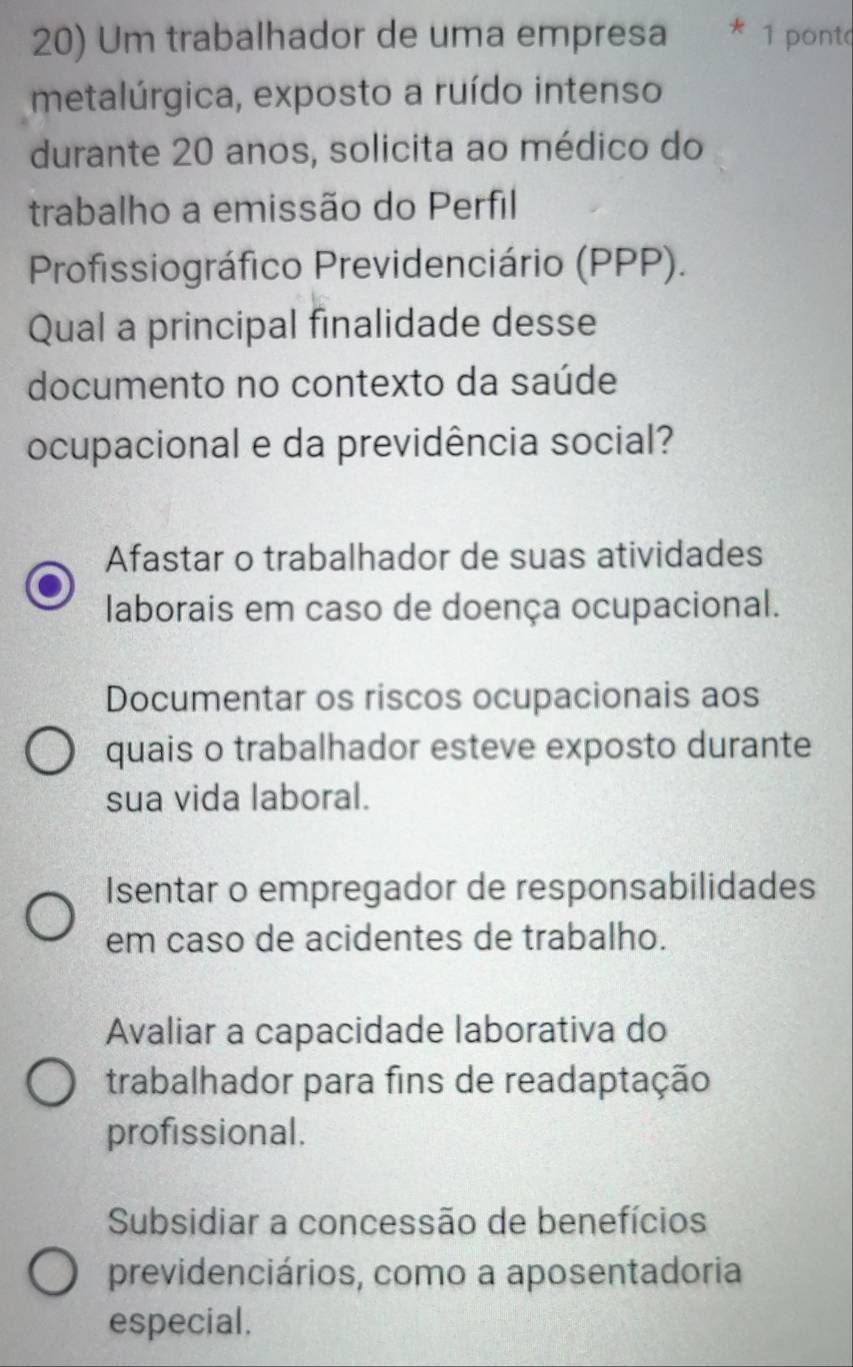 Um trabalhador de uma empresa 1 pont
metalúrgica, exposto a ruído intenso
durante 20 anos, solicita ao médico do
trabalho a emissão do Perfil
Profissiográfico Previdenciário (PPP).
Qual a principal finalidade desse
documento no contexto da saúde
ocupacional e da previdência social?
Afastar o trabalhador de suas atividades
laborais em caso de doença ocupacional.
Documentar os riscos ocupacionais aos
quais o trabalhador esteve exposto durante
sua vida laboral.
Isentar o empregador de responsabilidades
em caso de acidentes de trabalho.
Avaliar a capacidade laborativa do
trabalhador para fins de readaptação
profissional.
Subsidiar a concessão de benefícios
previdenciários, como a aposentadoria
especial.