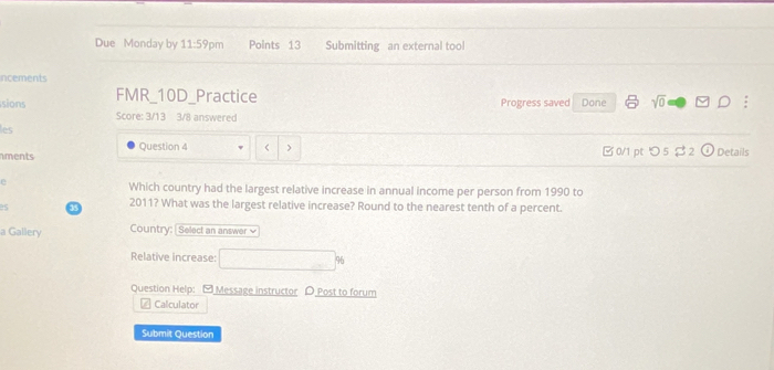 Due Monday by 11:59 pm Points 13 Submitting an external tool 
ncements 
sions FMR_10D_Practice Progress saved Done sqrt(0) Rightarrow DD ; 
Score: 3/13 3/8 answered 
les 
Question 4 < > 
nments B 0/1 pt つ 5 $ 2 Details 
e 
Which country had the largest relative increase in annual income per person from 1990 to 
es 33 2011? What was the largest relative increase? Round to the nearest tenth of a percent. 
a Gallery Country: Select an answer √ 
Relative increase: □ %
Question Help: Message instructor D Post to forum 
a Calculator 
Submit Question