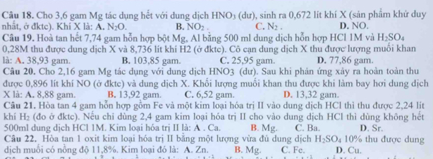 Cho 3,6 gam Mg tác dụng hết với dung dịch HNO_3 (dư), sinh ra 0,672 lít khí X (sản phẩm khứ duy
nhất, ở đktc). Khí X là: A. N_2O. B. NO_2. C. N_2. D. NO.
Câu 19. Hoà tan hết 7,74 gam hỗn hợp bột Mg, Al bằng 500 ml dung dịch hỗn hợp HCl 1M và H_2SO_4
0,28M thu được dung dịch X và 8,736 lít khí H2 (ở đktc). Cô cạn dung dịch X thu được lượng muối khan
là: A. 38,93 gam. B. 103,85 gam. C. 25,95 gam. D. 77,86 gam.
Câu 20. Cho 2,16 gam Mg tác dụng với dung dịch HNO3 (dư). Sau khi phản ứng xảy ra hoàn toàn thu
được 0,896 lít khí NO (ở đktc) và dung dịch X. Khối lượng muối khan thu được khi làm bay hơi dung dịch
X là: A. 8,88 gam. B. 13,92 gam. C. 6,52 gam. D. 13,32 gam.
Câu 21. Hòa tan 4 gam hỗn hợp gồm Fe và một kim loại hóa trị II vào dung dịch HCl thì thu được 2,24 lít
khí H_2 (đo ở đktc). Nếu chi dùng 2,4 gam kim loại hóa trị II cho vào dung dịch HCl thì dùng không hết
500ml dung dịch HCl 1M. Kim loại hóa trị II là: A . Ca. B. Mg. C. Ba. D. Sr.
Câu 22. Hòa tan 1 oxit kim loại hóa trị II bằng một lượng vừa đủ dung dịch H_2SO_410% thu được dung
dịch muối có nồng độ 11,8%. Kim loại đó là: A. Zn. B. Mg. C. Fe. D. Cu.