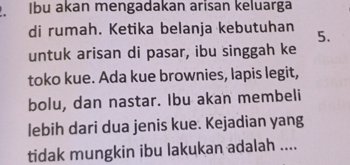 Ibu akan mengadakan arisan keluarga 
di rumah. Ketika belanja kebutuhan 5. 
untuk arisan di pasar, ibu singgah ke 
toko kue. Ada kue brownies, lapis legit, 
bolu, dan nastar. Ibu akan membeli 
lebih dari dua jenis kue. Kejadian yang 
tidak mungkin ibu lakukan adalah ....