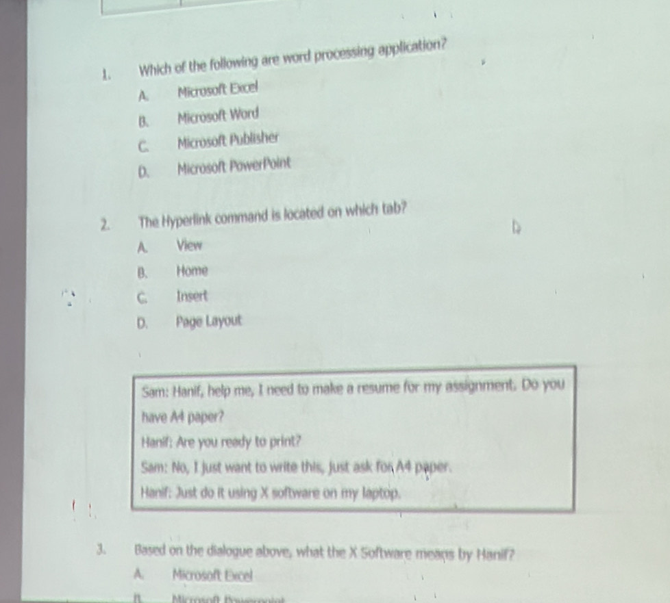 Which of the following are word processing application?
A. Microsoft Excel
B. Microsoft Word
C. Microsoft Publisher
D. Microsoft PowerPoint
2. The Hyperlink command is located on which tab?
A. View
B. Home
C. Insert
D. Page Layout
Sam: Hanif, help me, I need to make a resume for my assignment. Do you
have A4 paper?
Hanif: Are you ready to print?
Sam: No, I just want to write this, just ask for A4 paper.
Hanif: Just do it using X software on my laptop.
3. Based on the dialogue above, what the X Software means by Hanif?
A. Microsoft Excel