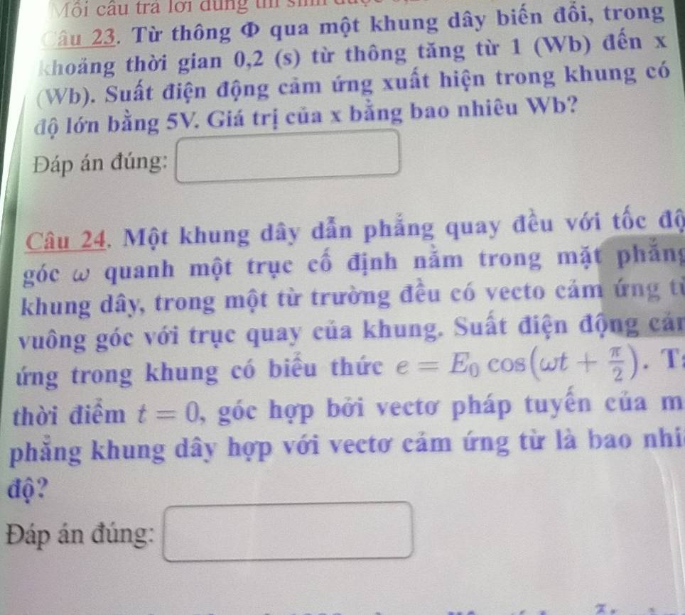 Mội câu tra lới dụng t si 
âu 23. Từ thông Φ qua một khung dây biến đồi, trong 
khoảng thời gian 0, 2 (s) từ thông tăng từ 1 (Wb) đến x
(Wb). Suất điện động cảm ứng xuất hiện trong khung có 
độ lớn bằng 5V. Giá trị của x bằng bao nhiêu Wb? 
Đáp án đúng: 
Câu 24. Một khung dây dẫn phẳng quay đều với tốc độ 
góc ω quanh một trục cố định nằm trong mặt phẳng 
khung dây, trong một từ trường đều có vecto cảm ứng từ 
vuông góc với trục quay của khung. Suất điện động cản 
ứng trong khung có biểu thức e=E_0cos (omega t+ π /2 ). T 
thời điểm t=0 , góc hợp bởi vectơ pháp tuyến của m 
phẳng khung dây hợp với vectơ cảm ứng từ là bao nhi 
độ? 
Đáp án đúng: 
□ 