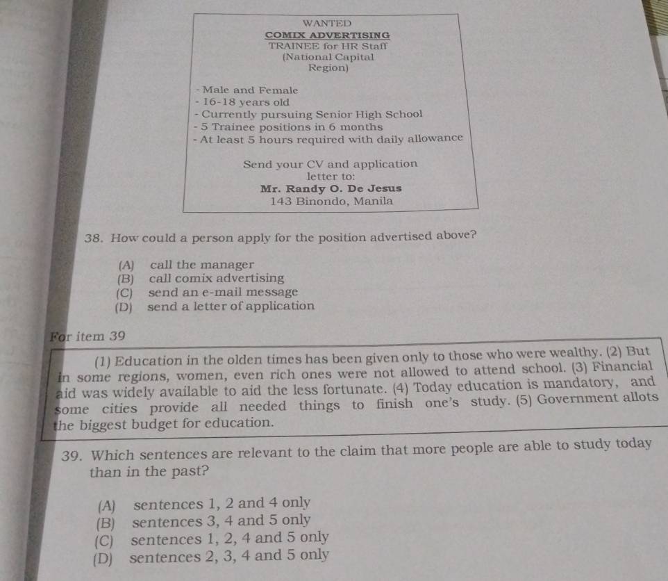 WANTED
COMIX ADVERTISING
TRAINEE for HR Staff
(National Capital
Region)
- Male and Female
- 16 - 18 years old
- Currently pursuing Senior High School
- 5 Trainee positions in 6 months
- At least 5 hours required with daily allowance
Send your CV and application
letter to:
Mr. Randy O. De Jesus
143 Binondo, Manila
38. How could a person apply for the position advertised above?
(A) call the manager
(B) call comix advertising
(C) send an e-mail message
(D) send a letter of application
For item 39
(1) Education in the olden times has been given only to those who were wealthy. (2) But
in some regions, women, even rich ones were not allowed to attend school. (3) Financial
aid was widely available to aid the less fortunate. (4) Today education is mandatory, and
some cities provide all needed things to finish one’s study. (5) Government allots
the biggest budget for education.
39. Which sentences are relevant to the claim that more people are able to study today
than in the past?
(A) sentences 1, 2 and 4 only
(B) sentences 3, 4 and 5 only
(C) sentences 1, 2, 4 and 5 only
(D) sentences 2, 3, 4 and 5 only