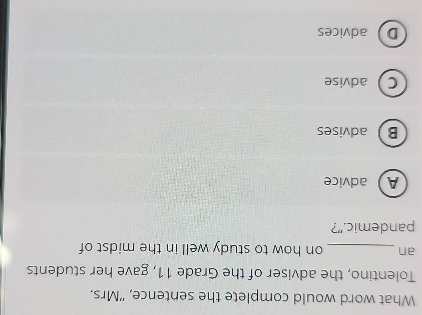 What word would complete the sentence, “Mrs.
Tolentino, the adviser of the Grade 11, gave her students
an _on how to study well in the midst of
pandemic.”?
Aadvice
Badvises
Cadvise
Dadvices