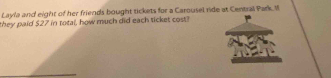 Layla and eight of her friends bought tickets for a Carousel ride at Central Park. If 
they paid $27 in total, how much did each ticket cost?