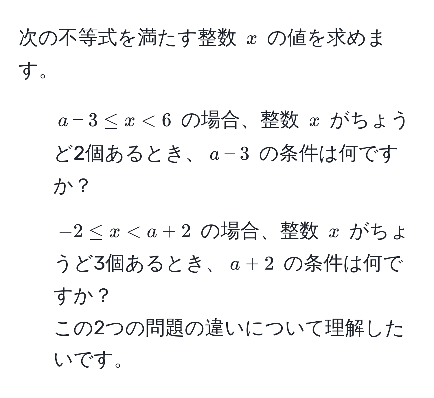 次の不等式を満たす整数 $x$ の値を求めます。  
1. $a - 3 ≤ x < 6$ の場合、整数 $x$ がちょうど2個あるとき、$a - 3$ の条件は何ですか？  
2. $-2 ≤ x < a + 2$ の場合、整数 $x$ がちょうど3個あるとき、$a + 2$ の条件は何ですか？  
この2つの問題の違いについて理解したいです。