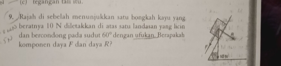 tegangan tali itu.
9. Rajah di sebelah menunjukkan satu bongkah kayu yang
8 64N beratnya 10 N diletakkan di atas satu landasan yang licin
dan bercondong pada sudut 60° dengan ufukan. Berapakah
komponen daya F dan daya R?