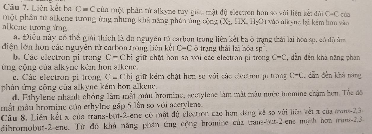 Liên kết ba Cequiv C của một phân tử alkyne tuy giàu mật độ electron hơn so với liên kết đôi C=C của
một phân tử alkene tương ứng nhưng khả năng phản ứng cộng (X_2,HX,H_2O) vào alkyne lại kém hơn vào
alkene tương ứng.
a. Điều này có thể giải thích là do nguyên tử carbon trong liên kết ba ở trạng thái lai hóa sp, có độ âm
điện lớn hơn các nguyên tử carbon trong liên kết C=C ở trạng thái lai hóa sp^2.
b. Các electron pi trong Cequiv Cbi giữ chặt hơn so với các electron pi trong C=C , dẫn đến khả năng phản
ứng cộng của alkyne kém hơn alkene.
c. Các electron pi trong Cequiv Cbi giữ kém chặt hơn so với các electron pi trong C=C , dẫn đến khả năng
phản ứng cộng của alkyne kém hơn alkene.
d. Ethylene nhanh chóng làm mất màu bromine, acetylene làm mất màu nước bromine chậm hơn. Tốc độ
mất màu bromine của ethylne gấp 5 lần so với acetylene.
Câu 8. Liên kết π của trans-but -2 -ene có mật độ electron cao hơn đáng kể so với liên kết π của trans -2, 3 -
dibromobut -2 -ene. Từ đó khả năng phản ứng cộng bromine của trans-but -2 -ene mạnh hơn trans -2, 3 -