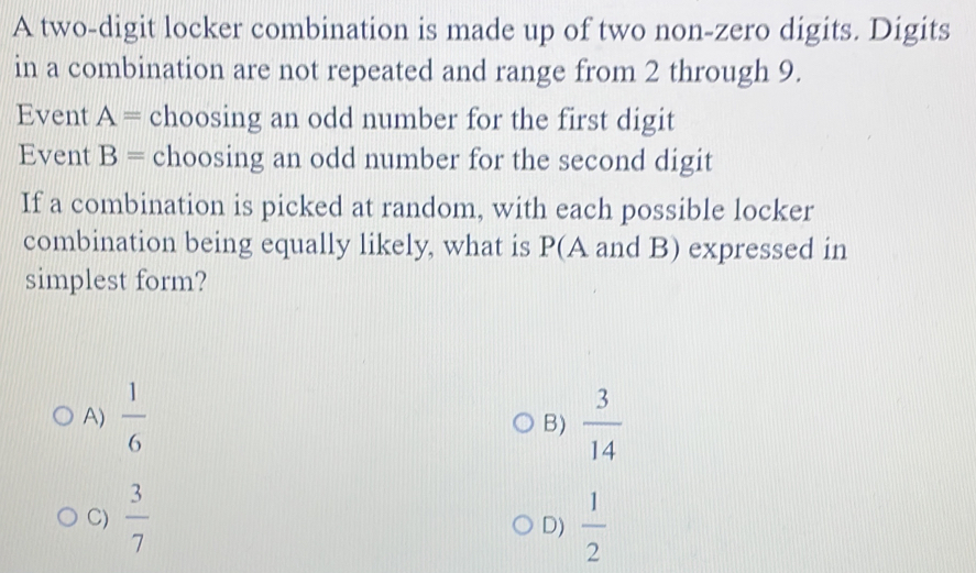 A two-digit locker combination is made up of two non-zero digits. Digits
in a combination are not repeated and range from 2 through 9.
Event A= choosing an odd number for the first digit
Event B= choosing an odd number for the second digit
If a combination is picked at random, with each possible locker
combination being equally likely, what is P(A and B) expressed in
simplest form?
A)  1/6   3/14 
B)
C)  3/7   1/2 
D)