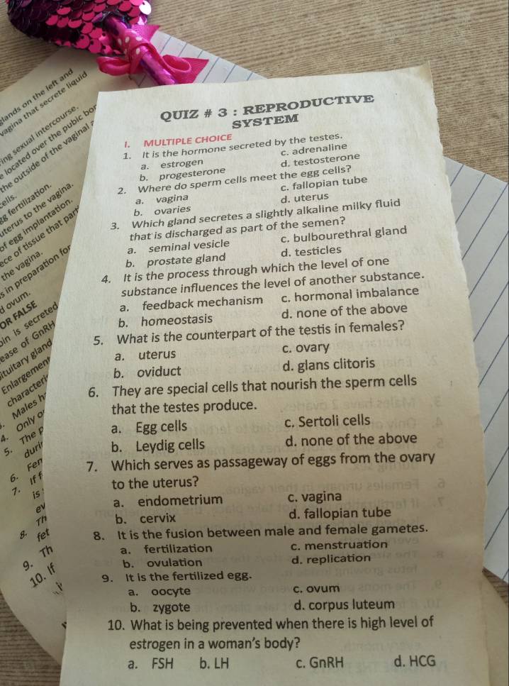 nds on the left an
gina that secrete liqu
cated over the pubic b QUIZ # 3 : REPRODUCTIVE
g sexual intercours
I. MULTIPLE CHOICE
1. It is the hormone secreted by the testes.
c. adrenaline
outside of the vagina
SYSTEM
a. estrogen
b. progesterone
c. fallopian tube
; fertilization 2. Where do sperm cells meet the egg cells? d. testosterone
ells.
d. uterus
erus to the vagina
3. Which gland secretes a slightly alkaline milky fluid
egg implantation a. vagina
that is discharged as part of the semen?
he vagina e of tissue that pa b. ovaries
a. seminal vesicle c. bulbourethral gland
b. prostate gland d. testicles
4. It is the process through which the level of one
I ovum. in preparation f
substance influences the level of another substance.
d. none of the above
n is secrete a. feedback mechanism c. hormonal imbalance
R FALSE
ase of GnRH b. homeostasis
tuitary gland 5. What is the counterpart of the testis in females?
a. uterus c. ovary
b. oviduct d. glans clitoris
Enlargemen
6. They are special cells that nourish the sperm cells
Males h characteri
that the testes produce.
、 Only 5. The
a. Egg cells c. Sertoli cells
durir b. Leydig cells d. none of the above
6. Fen 7. Which serves as passageway of eggs from the ovary
to the uterus?
7. If f
is 
ev a. endometrium c. vagina
8. Th b. cervix
d. fallopian tube
fet 8. It is the fusion between male and female gametes.
9. Th a. fertilization c. menstruation
10. If b. ovulation
d. replication
9. It is the fertilized egg.
3 a. oocyte
c. ovum
b. zygote d. corpus luteum
10. What is being prevented when there is high level of
estrogen in a woman's body?
a. FSH b. LH c.GnRH d. HCG