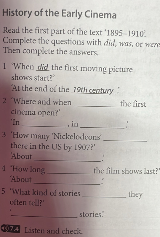 History of the Early Cinema 
Read the first part of the text ‘1895-1910’ 
Complete the questions with did, was, or were 
Then complete the answers. 
1 ‘When did the first moving picture 
shows start?’ 
‘At the end of the _19th century ’ 
2 ‘Where and when _the first 
cinema open?’ 
‘In_ , in_ 
3 ‘How many ‘Nickelodeons’_ 
there in the US by 1907?’ 
About _' 
4 ‘How long _the film shows last?’ 
About _: 
5 ‘What kind of stories _they 
often tell?’ 
 
_stories’ 
7.4 Listen and check.