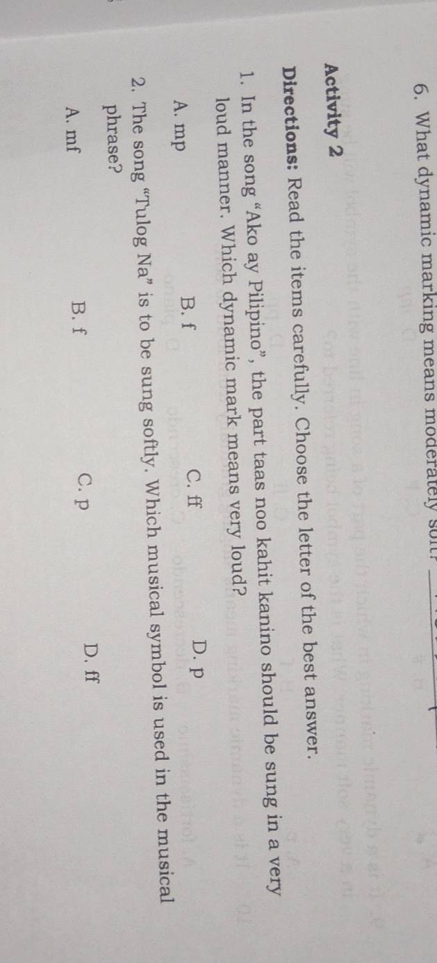 What dynamic marking means moderately sol._
Activity 2
Directions: Read the items carefully. Choose the letter of the best answer.
1. In the song “Ako ay Pilipino”, the part taas noo kahit kanino should be sung in a very
loud manner. Which dynamic mark means very loud?
A. mp
B. f C. ff D. p
2. The song “Tulog Na” is to be sung softly. Which musical symbol is used in the musical
phrase?
A. mf B. f
C. p D. ff