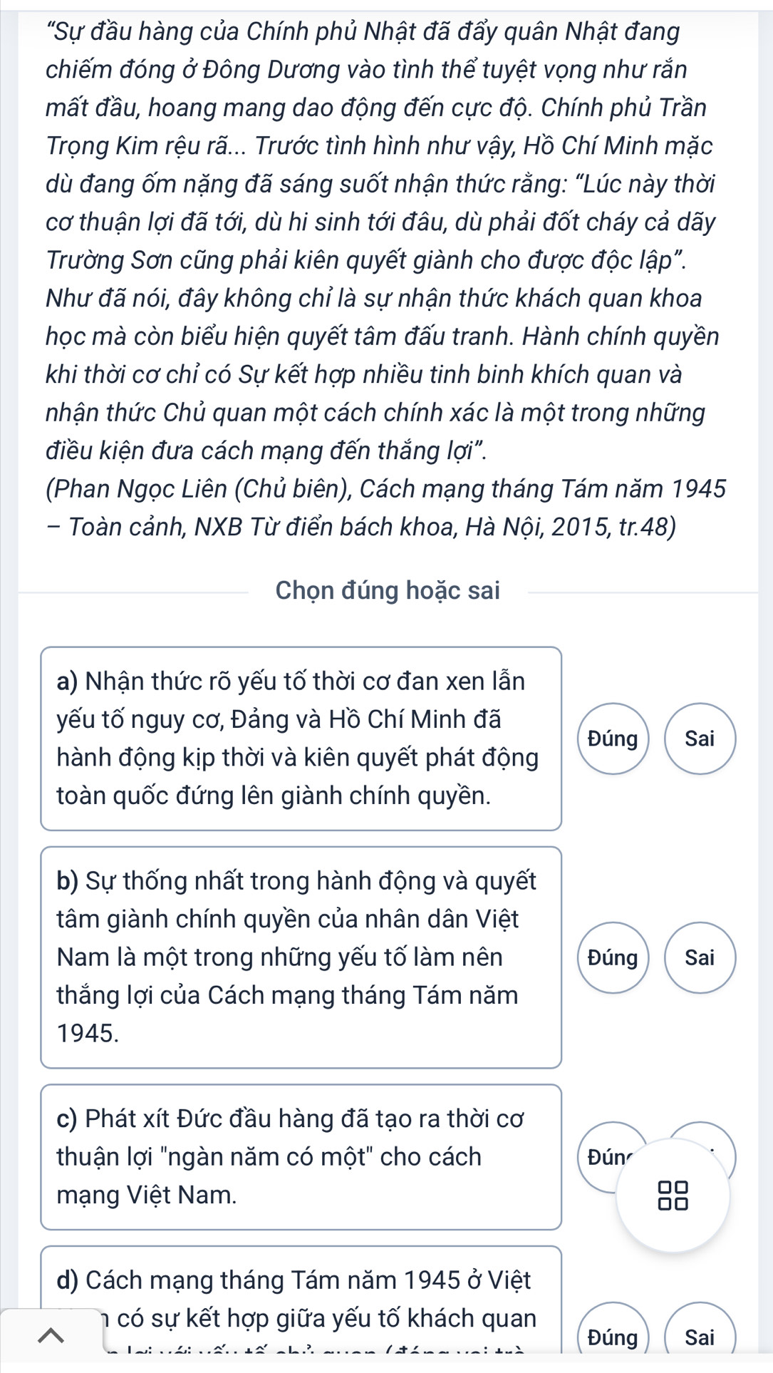 "Sự đầu hàng của Chính phủ Nhật đã đẩy quân Nhật đang
chiếm đóng ở Đông Dương vào tình thể tuyệt vọng như rắn
mất đầu, hoang mang dao động đến cực độ. Chính phủ Trần
Trọng Kim rệu rã... Trước tình hình như vậy, Hồ Chí Minh mặc
dù đang ốm nặng đã sáng suốt nhận thức rằng: “Lúc này thời
cơ thuận lợi đã tới, dù hi sinh tới đâu, dù phải đốt cháy cả dãy
Trường Sơn cũng phải kiên quyết giành cho được độc lập".
Như đã nói, đây không chỉ là sự nhận thức khách quan khoa
học mà còn biểu hiện quyết tâm đấu tranh. Hành chính quyền
khi thời cơ chỉ có Sự kết hợp nhiều tinh binh khích quan và
tnhận thức Chủ quan một cách chính xác là một trong những
điều kiện đưa cách mạng đến thắng lợi".
(Phan Ngọc Liên (Chủ biên), Cách mạng tháng Tám năm 1945
- Toàn cảnh, NXB Từ điển bách khoa, Hà Nội, 2015, tr.48)
Chọn đúng hoặc sai
a) Nhận thức rõ yếu tố thời cơ đan xen lẫn
yếu tố nguy cơ, Đảng và Hồ Chí Minh đã
Đúng Sai
hành động kịp thời và kiên quyết phát động
toàn quốc đứng lên giành chính quyền.
b) Sự thống nhất trong hành động và quyết
tâm giành chính quyền của nhân dân Việt
Nam là một trong những yếu tố làm nên Đúng Sai
thắng lợi của Cách mạng tháng Tám năm
1945.
c) Phát xít Đức đầu hàng đã tạo ra thời cơ
thuận lợi "ngàn năm có một" cho cách Đún
mạng Việt Nam.
□□
□□
d) Cách mạng tháng Tám năm 1945 ở Việt
h  có sự kết hợp giữa yếu tố khách quan Đúng Sai