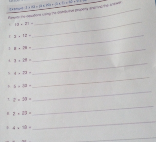 go 
Example: 3* 23=(3* 20)+(3* 3)=60+9=
Rewrite the equations using the distributive property and find the answer 
1. 10* 21=
_ 
2. 3* 12= _ 
3. 8* 26= _ 
_ 
4. 3* 28=
5. 4* 23=
6. 5* 30=
_ 
7. 2* 30=
_ 
8. 2* 23=
_ 
9. 4* 18=
_ 
_