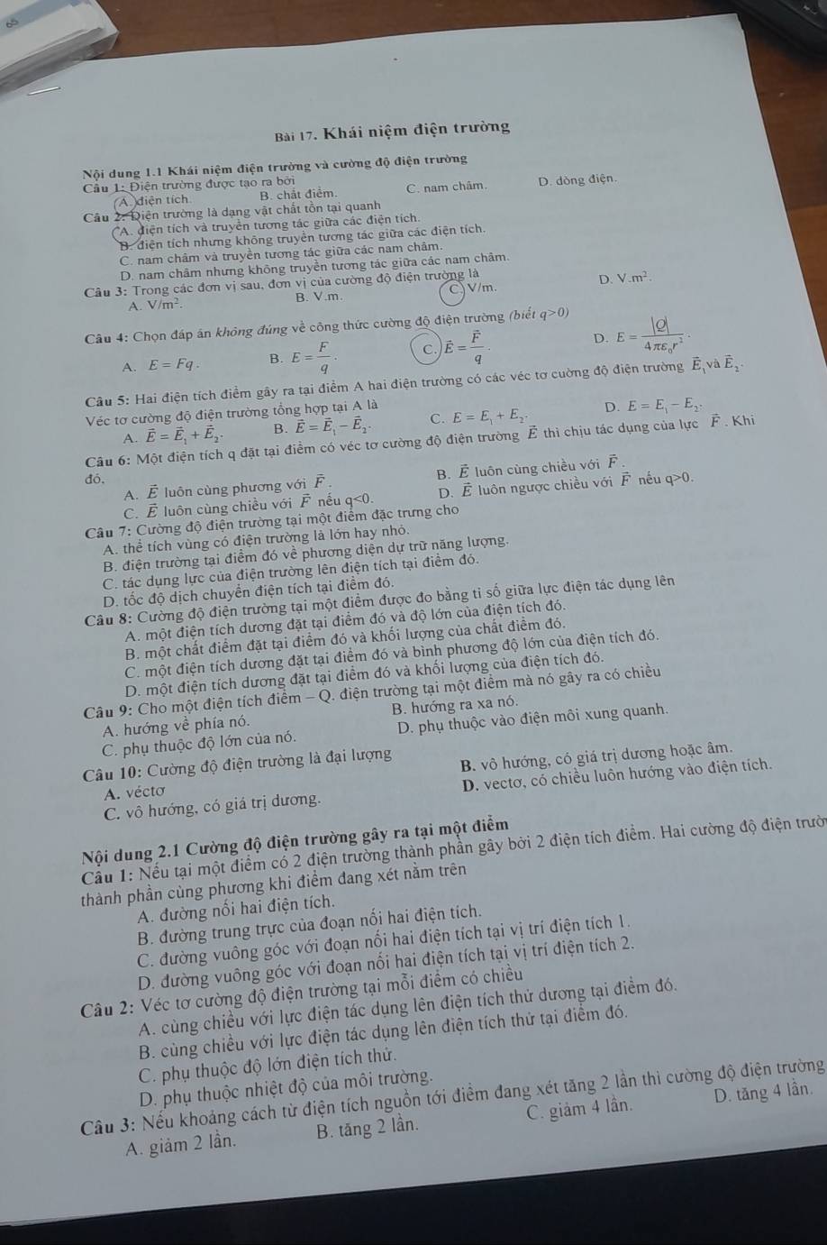 Khái niệm điện trường
Nội dung 1.1 Khái niệm điện trường và cường độ điện trường
Cầu 1: Điện trường được tạo ra bởi
(A diện tích B. chắt điểm. C. nam châm. D. dòng điện.
Câu 2: Điện trường là dạng vật chất tồn tại quanh
A. điện tích và truyền tương tác giữa các điện tích.
B. điện tích nhưng không truyền tương tác giữa các điện tích.
C. nam châm và truyền tương tác giữa các nam châm.
D. nam châm nhưng không truyền tương tác giữa các nam châm.
Câu 3: Trong các đơn vị sau, đơ nvee 1 của cường độ điện trường là
A. V/m^2. B. V.m. C、 V/m D. V.m^2
Câu 4: Chọn đáp án không đúng về công thức cường độ điện trường (biết q>0)
A. E=Fq. B. E= F/q · C. vector E=frac vector Fq·
D. E=frac |Q|4π varepsilon _0r^2.
Câu 5: Hai điện tích điểm gây ra tại điểm A hai điện trường có các véc tơ cường độ điện trường vector E_1vvector E_2.
Véc tơ cường độ điện trường tổng hợp tại A là
A. vector E=vector E_1+vector E_2 B. vector E=vector E_1-vector E_2. C. E=E_1+E_2. D. E=E_1-E_2
Câu 6: Một điện tích q đặt tại điểm có véc tơ cường độ điện trường Ê thì chịu tác dụng của lực F . Khi
B. vector E
A. vector E luôn cùng phương với vector F. luôn cùng chiều với A
đó, vector F néu q>0.
C. É luôn cùng chiều với F nếu
Câu 7: Cường độ điện trường tại một điểm đặc trưng cho q<0. D. vector E luôn ngược chiều với
A. thể tích vùng có điện trường là lớn hay nhỏ.
B. điện trường tại điểm đó về phương diện dự trữ năng lượng.
C. tác dụng lực của điện trường lên điện tích tại điểm đó.
D. tốc độ dịch chuyển điện tích tại điểm đó.
Câu 8: Cường độ điện trường tại một điểm được đo bằng tỉ số giữa lực điện tác dụng lên
A. một điện tích dương đặt tại điểm đó và độ lớn của điện tích đó.
B. một chất điểm đặt tại điểm đó và khối lượng của chất điểm đó.
C. một điện tích dương đặt tại điểm đó và bình phương độ lớn của điện tích đó.
D. một điện tích dương đặt tại điểm đó và khối lượng của điện tích đó.
Câu 9: Cho một điện tích điểm - Q. điện trường tại một điểm mà nó gây ra có chiều
A. hướng về phía nó. B. hướng ra xa nó.
C. phụ thuộc độ lớn của nó. D. phụ thuộc vào điện môi xung quanh.
Câu 10: Cường độ điện trường là đại lượng
B. vô hướng, có giá trị dương hoặc âm.
C. vô hướng, có giá trị dương. D. vectơ, có chiều luôn hướng vào điện tích.
A. vécto
Nội dung 2.1 Cường độ điện trường gây ra tại một điểm
Cầu 1: Nếu tại một điểm có 2 điện trường thành phần gây bởi 2 điện tích điểm. Hai cường độ điện trười
thành phần cùng phương khi điểm đang xét nằm trên
A. đường nổi hai điện tích.
B. đường trung trực của đoạn nối hai điện tích.
C. đường vuông góc với đoạn nối hai điện tích tại vị trí điện tích 1.
D. đường vuông góc với đoạn nối hai điện tích tại vị trí điện tích 2.
Câu 2: Véc tơ cường độ điện trường tại mỗi điểm có chiều
A. cùng chiều với lực điện tác dụng lên điện tích thứ dương tại điểm đó.
B. cùng chiều với lực điện tác dụng lên điện tích thử tại điểm đó.
C. phụ thuộc độ lớn điện tích thứ.
D. phụ thuộc nhiệt độ của môi trường.
Cầu 3: Nếu khoảng cách từ điện tích nguồn tới điểm đang xét tăng 2 lần thì cường độ điện trường
A. giảm 2 lần. B. tăng 2 lần C. giảm 4 lần. D. tăng 4 lần.