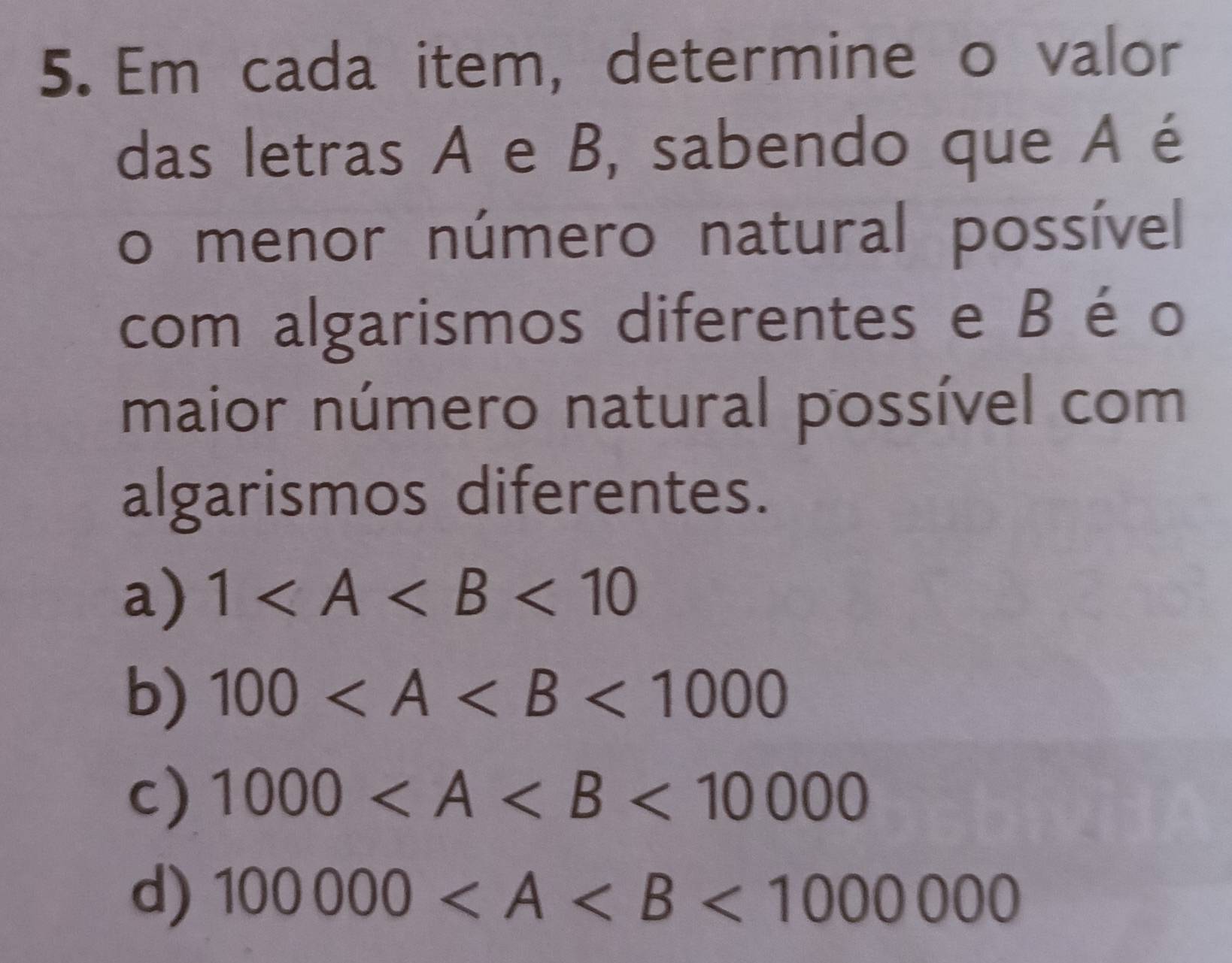 Em cada item, determine o valor
das letras A e B, sabendo que A é
o menor número natural possível
com algarismos diferentes e Bé o
maior número natural possível com
algarismos diferentes.
a) 1 <10</tex>
b) 100 <1000</tex>
c) 1000 <10000</tex>
d) 100000 <1000000</tex>