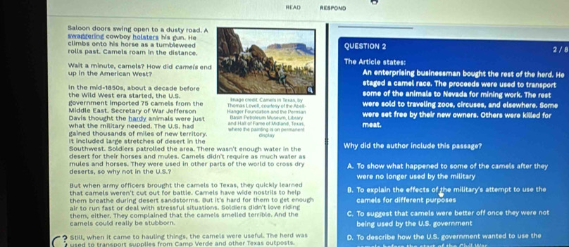 READ RESPOND
Saloon doors swing open to a dusty road. A
swaggering cowboy holsters his gun. He
climbs onto his horse as a tumbleweed 
rolls past. Camels roam in the distance.QUESTION 2 2 / 8
Wait a minute, camels? How did camels enThe Article states:
up in the American West?An enterprising businessman bought the rest of the herd. He
In the mid-1850s, about a decade before
staged a camel race. The proceeds were used to transport
the Wild West era started, the U.S. Image credit Camels in Texas, ly some of the animals to Nevada for mining work. The rest
government imported 75 camels from the Thomas Lovell, courtesy of the Abell were sold to traveling zoos, circuses, and elsewhere. Some
Middle East. Secretary of War Jefferson  Hanger Foundation and the Permian Basin Petiolleum Museum, Library were set free by their new owners. Others were killed for
Davis thought the hardy animals were just
what the military needed. The U.S. had and Hall of Fame of Midland, Texas. meat.
gained thousands of miles of new territory. where the painting is on permanent
It included large stretches of desert in the display Why did the author include this passage?
Southwest. Soldiers patrolled the area. There wasn't enough water in the
desert for their horses and mules. Camels didn't require as much water as
mules and horses. They were used in other parts of the world to cross dry
deserts, so why not in the U.S.? A. To show what happened to some of the camels after they
were no longer used by the military
But when army officers brought the camels to Texas, they quickly learned
that camels weren't cut out for battle. Camels have wide nostrils to help B. To explain the effects of the military's attempt to use the
them breathe during desert sandstorms. But it's hard for them to get enough camels for different purposes
air to run fast or deal with stressful situations. Soldiers didn't love riding
them, either. They complained that the camels smelled terrible. And the C. To suggest that camels were better off once they were not
camels could really be stubborn. being used by the U.S. government
? Still, when it came to hauling things, the camels were useful. The herd was D. To describe how the U.S. government wanted to use the
used to transport supplies from Camp Verde and other Texas outposts.