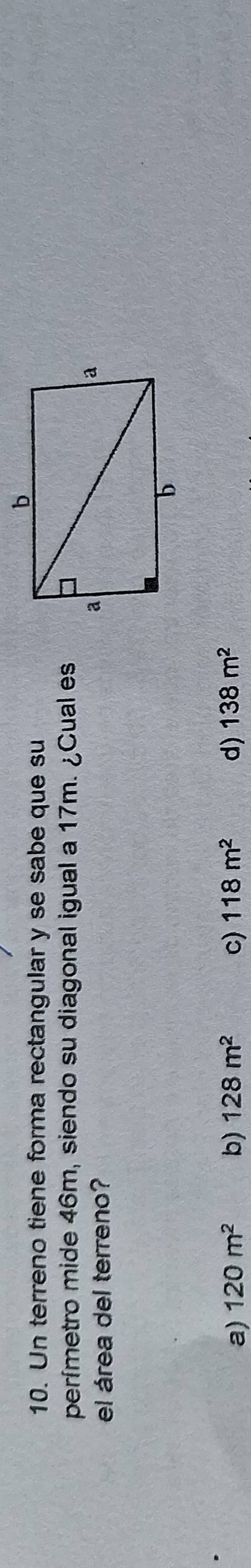 Un terreno tiene forma rectangular y se sabe que su
perímetro mide 46m, siendo su diagonal igual a 17m. ¿Cual es
el área del terreno?
a) 120m^2 b) 128m^2 c) 118m^2 d) 138m^2
