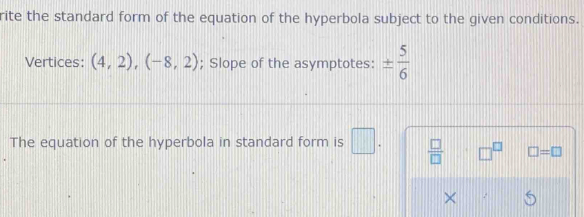 rite the standard form of the equation of the hyperbola subject to the given conditions. 
Vertices: (4,2), (-8,2); Slope of the asymptotes: ±  5/6 
The equation of the hyperbola in standard form is □.  □ /□   □^(□) □ =□
× .