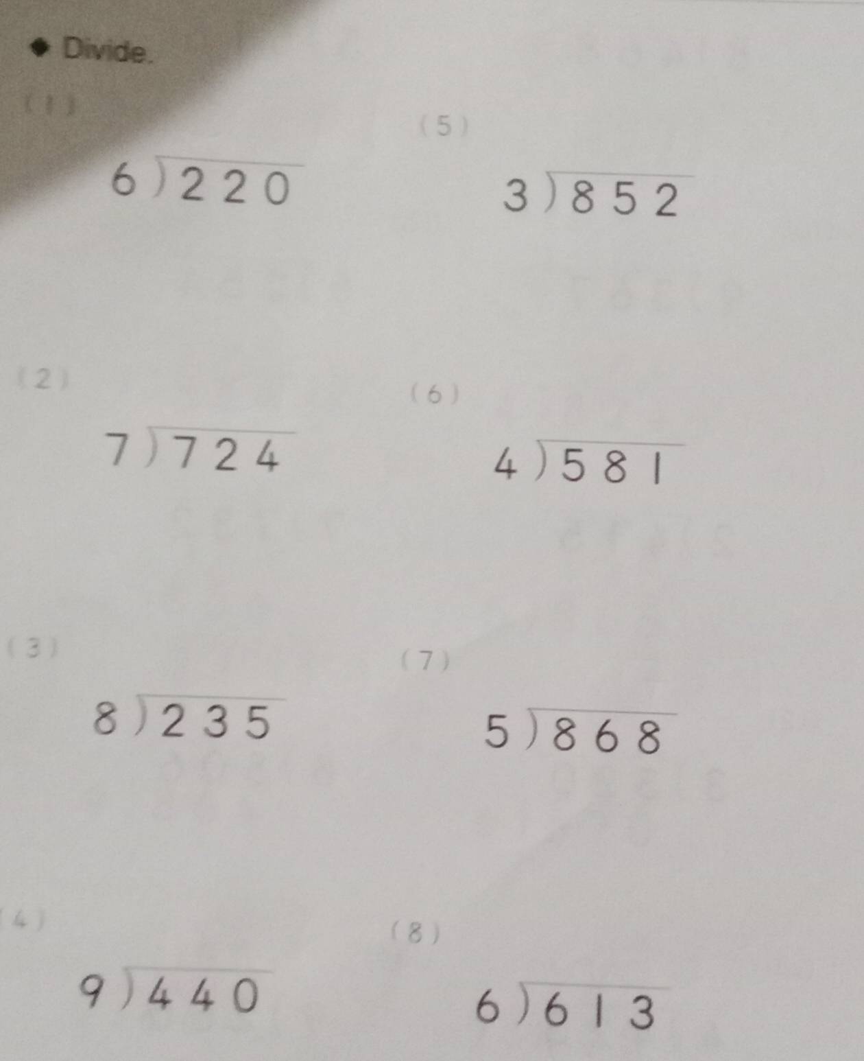 Divide. 
( 1) 
(5)
beginarrayr 6encloselongdiv 220endarray
beginarrayr 3encloselongdiv 852endarray
(2) 
(6 )
beginarrayr 7encloselongdiv 724endarray
beginarrayr 4encloselongdiv 581endarray
(3) 
(7)
beginarrayr 8encloselongdiv 235endarray
beginarrayr 5encloselongdiv 868endarray
(4) 
(8)
beginarrayr 9encloselongdiv 440endarray
beginarrayr 6encloselongdiv 613endarray