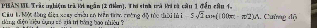 PHÀN III. Trắc nghiệm trả lời ngắn (2 điễm). Thí sinh trả lời tù câu 1 đến câu 4. 
Câu 1. Một dòng điện xoay chiều có biểu thức cường độ tức thời là i=5sqrt(2)cos (100π t-π /2)A. Cường độ 
òng điện hiệu dụng có giá trị bằng bao nhiêu ?