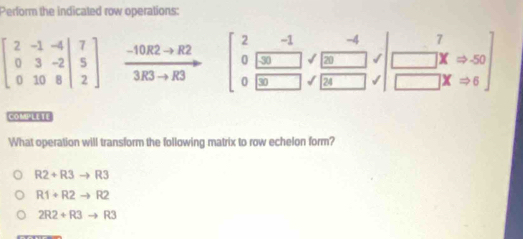 Perform the indicated row operations:
beginbmatrix 2&-1&-4 0&3&-2&|&5 0&10&8endvmatrix  (-10R2to R2)/3R3to R3  beginbmatrix 2&-1&-4 0&□ &□ sqrt(frac -4)20& 0□ 30,□ &7 □ xRightarrow 50 □ &xRightarrow 6endbmatrix
[=[x]5)B
What operation will transform the following matrix to row echelon form?
R2+R3to R3
R1+R2to R2
2R2+R3to R3