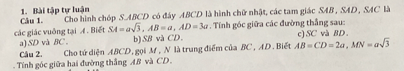 Bài tập tự luận 
Câu 1. Cho hình chóp S. ABCD có đáy ABCD là hình chữ nhật, các tam giác SAB, SAD , SAC là 
các giác vuông tại A. Biết SA=asqrt(3), AB=a, AD=3a. Tính góc giữa các đường thắng sau: 
a) SD và BC. b) SB và CD. c) SC và BD. 
Câu 2. Cho tử diện ABCD, gọi M , N là trung điểm của BC , AD. Biết AB=CD=2a, MN=asqrt(3). Tính góc giữa hai đường thẳng AB và CD.