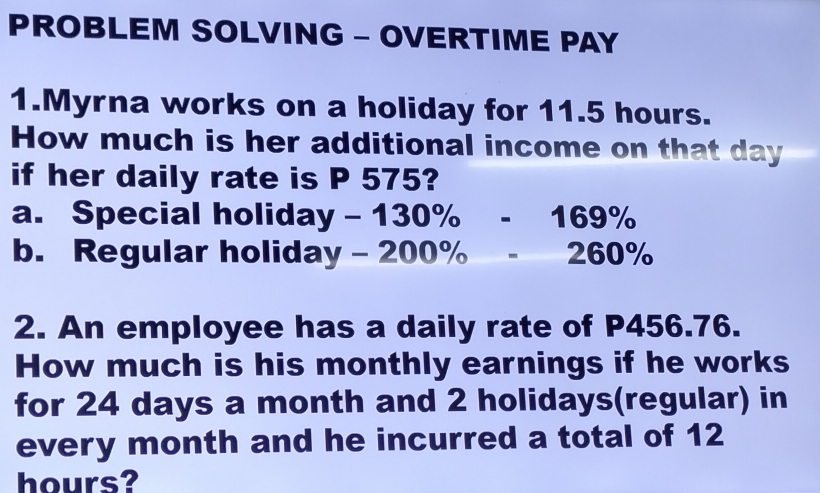 PROBLEM SOLVING - OVERTIME PAY 
1.Myrna works on a holiday for 11.5 hours. 
How much is her additional income on that day
if her daily rate is P 575? 
a. Special holida y-130% -169%
b. Regular holiday -200% -260%
2. An employee has a daily rate of P456.76. 
How much is his monthly earnings if he works 
for 24 days a month and 2 holidays(regular) in 
every month and he incurred a total of 12
hours?