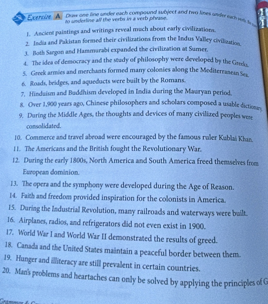 Exercire A Draw one line under each compound subject and two lines under each verb. Be w 
to underline all the verbs in a verb phrase. 
1. Ancient paintings and writings reveal much about early civilizations. 
2. India and Pakistan formed their civilizations from the Indus Valley civilization. 
3. Both Sargon and Hammurabi expanded the civilization at Sumer. 
4. The idea of democracy and the study of philosophy were developed by the Greeks 
5. Greek armies and merchants formed many colonies along the Mediterranean Sea 
6. Roads, bridges, and aqueducts were built by the Romans. 
7. Hinduism and Buddhism developed in India during the Mauryan period. 
8. Over 1,900 years ago, Chinese philosophers and scholars composed a usable dictionary, 
9. During the Middle Ages, the thoughts and devices of many civilized peoples were 
consolidated. 
10. Commerce and travel abroad were encouraged by the famous ruler Kublai Khan. 
11. The Americans and the British fought the Revolutionary War. 
12. During the early 1800s, North America and South America freed themselves from 
European dominion. 
13. The opera and the symphony were developed during the Age of Reason. 
14. Faith and freedom provided inspiration for the colonists in America. 
15. During the Industrial Revolution, many railroads and waterways were built. 
16. Airplanes, radios, and refrigerators did not even exist in 1900. 
17. World War I and World War II demonstrated the results of greed. 
18. Canada and the United States maintain a peaceful border between them. 
19. Hunger and illiteracy are still prevalent in certain countries. 
20. Man's problems and heartaches can only be solved by applying the principles of G 
Grammär