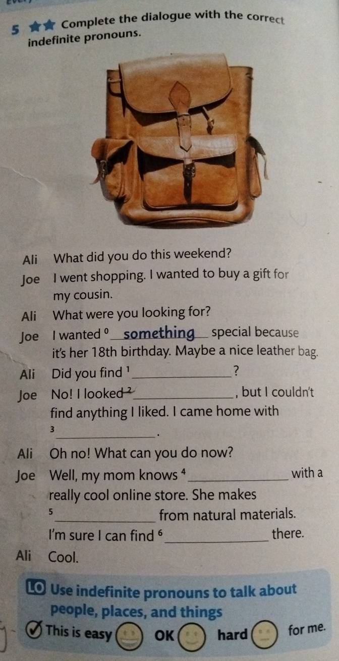 5 ★ Complete the dialogue with the correct
indefinite pronouns.
Ali What did you do this weekend?
Joe I went shopping. I wanted to buy a gift for
my cousin.
Ali What were you looking for?
Joe I wanted 。 something_ special because
it's her 18th birthday. Maybe a nice leather bag.
Ali Did you find ¹_ ?
Joe No! I looked _, but I couldn't
find anything I liked. I came home with
3
_.
Ali Oh no! What can you do now?
Joe Well, my mom knows ⁴ _with a
really cool online store. She makes
5_ from natural materials.
I'm sure I can find _there.
Ali Cool.
0 Use indefinite pronouns to talk about
people, places, and things
_
This is easy OK hard for me.