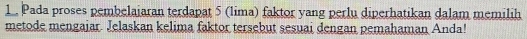 1 . Pada proses pembelaiaran terdapat 5 (lima) faktor yang perlu diperhatikan dalam memilih 
metode mengaiar. Jelaskan kelima faktor tersebut sesuai dengan pemahaman Anda!