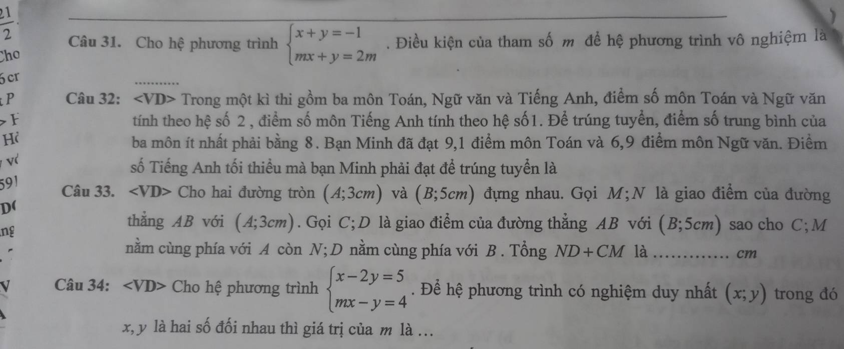 1 
2 Câu 31. Cho hệ phương trình 
Cho beginarrayl x+y=-1 mx+y=2mendarray.. Điều kiện của tham số m để hệ phương trình vô nghiệm là 
cr 
P Câu 32: ∠ VD> Trong một kì thi gồm ba môn Toán, Ngữ văn và Tiếng Anh, điểm số môn Toán và Ngữ văn 
> F tính theo hệ số 2 , điểm số môn Tiếng Anh tính theo hệ số1. Để trúng tuyển, điểm số trung bình của 
Hi 
ba môn ít nhất phải bằng 8. Bạn Minh đã đạt 9,1 điểm môn Toán và 6, 9 điểm môn Ngữ văn. Điểm 
v 
số Tiếng Anh tối thiểu mà bạn Minh phải đạt để trúng tuyển là 
591 
Câu 33. Cho hai đường tròn (A;3cm) và (B;5cm) đựng nhau. Gọi M;N là giao điểm của đường 
D( 
ng 
thẳng AB với (A;3cm). Gọi C; D là giao điểm của đường thẳng AB với (B;5cm) sao cho C; M
nằm cùng phía với A còn N; D nằm cùng phía với B . Tổng ND+CM là _cm 
V Câu 34: ∠ VD> Cho hệ phương trình beginarrayl x-2y=5 mx-y=4endarray.. Để hệ phương trình có nghiệm duy nhất (x;y) trong đó
x, y là hai số đối nhau thì giá trị của m là ...