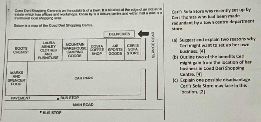 Coed Deri Shopping Centre is on the outskirts of a town. It is situated at the edge of an industrial 
estate which has offices and workshops. Close by is a leisure centre and within haff a mile is a Ceri's Sofa Store was recently set up by 
traditional local shopping area. 
Ceri Thomas who had been made 
Below is a map of the Coed Derl Shopping Centre. redundant by a town centre department 
ore. 
) Suggest and explain two reasons why 
Cerl might want to set up her own 
business. (4) 
) Outline two of the benefits Ceri 
might gain from the location of her 
business in Coed Deri Shopping 
Centre. [4] 
c) Explain one possible disadvantage 
Ceri's Sofa Store may face in this 
location. (2] 
BUS STOP