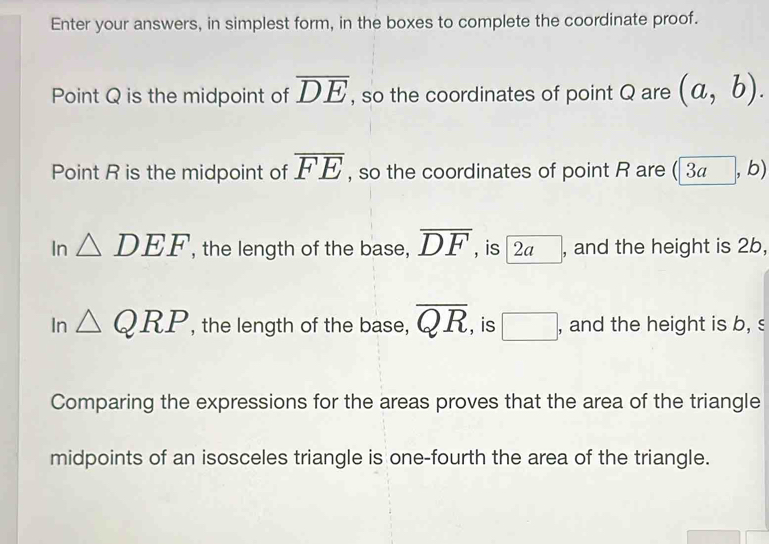 Enter your answers, in simplest form, in the boxes to complete the coordinate proof.
Point Q is the midpoint of overline DE , so the coordinates of point Q are (a,b). 
Point R is the midpoint of overline FE , so the coordinates of point R are ( 34 , b)
In △ DEF , the length of the base, overline DF , is 2 , and the height is 2b,
In △ QRP , the length of the base, overline QR , is □ , and the height is b, s
Comparing the expressions for the areas proves that the area of the triangle
midpoints of an isosceles triangle is one-fourth the area of the triangle.