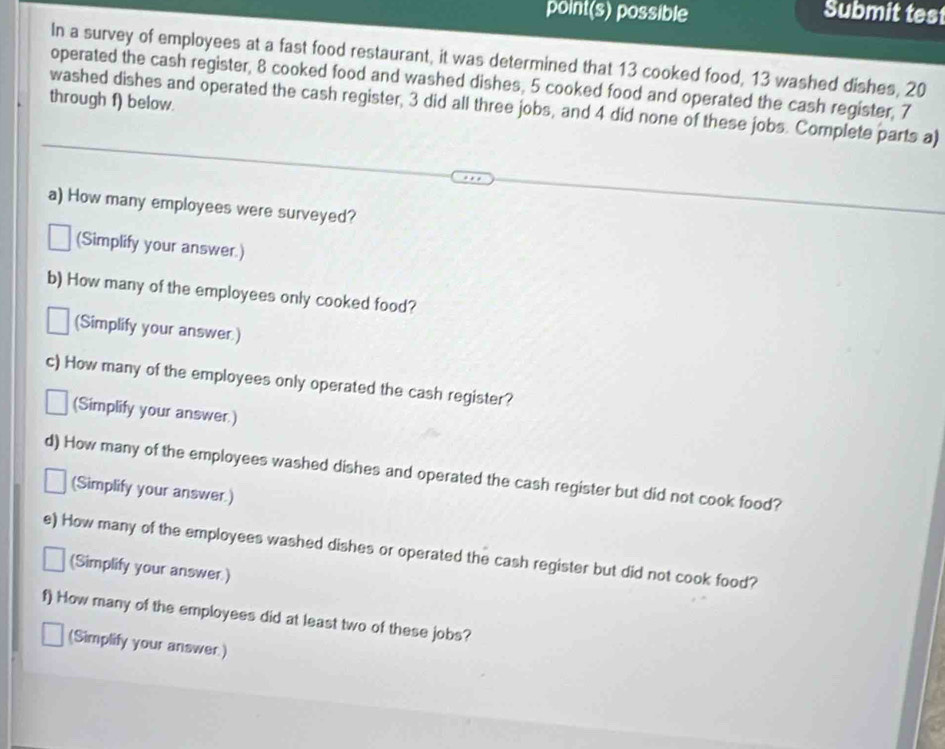 point(s) possible Submit tes 
In a survey of employees at a fast food restaurant, it was determined that 13 cooked food, 13 washed dishes, 20
operated the cash register, 8 cooked food and washed dishes, 5 cooked food and operated the cash register, 7
through f) below. 
washed dishes and operated the cash register, 3 did all three jobs, and 4 did none of these jobs. Complete parts a) 
a) How many employees were surveyed? 
(Simplify your answer.) 
b) How many of the employees only cooked food? 
(Simplify your answer) 
c) How many of the employees only operated the cash register? 
(Simplify your answer.) 
d) How many of the employees washed dishes and operated the cash register but did not cook food? 
(Simplify your answer.) 
e) How many of the employees washed dishes or operated the cash register but did not cook food? 
(Simplify your answer.) 
f) How many of the employees did at least two of these jobs? 
(Simplify your answer )