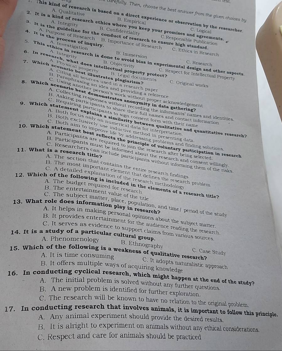 en test.
al carefully. Then, choose the best answer from the given choices by
A. Qualitative B. Empirical
This kind of research is based on a direct experience or observation by the researcher
2. It is a kind of research ethics where you keep your promises and agreements.
C. Logical
A. Integrity B. Confidentiality C.Responsible Publication
3. It is the guideline for the conduct of research to ensure high standard. C. Ethics in Research
4. It is the process of inquiry.
A. Purpose of Research B. Importance of Research
A. Investigation
A. Integrity
5. This ethics in research is done to avoid bias in experimental design and other aspects
B. Immersion C. Research
6. In research, what does intellectual property protect?
A. Physical property
B. Objectivity C. Respect for Intellectual Property
7. Which scenario best illustrates plagiarism? C. Original works
B. Legal documents
A. Citing all sources used in a research paper
B. Paraphrasing an idea and providing a reference
C. Using another person's work without proper acknowledgement
8. Which scenario best demonstrates anonymity in data gathering
A. Collecting responses without recording the informants' names and identities
B. Asking participants to share their full names and contact information
C. Requiring participants to sign consent form with their name
9. Which statement explains a similarity between qualitative and quantitative research?
A. Both focus only on numerical data for interpretation
B. Both exclusively use inductive method in presenting data
C. Both aim to improve life by addressing problems and finding solutions
10. Which statement best reflects the principle of voluntary participation in research
A. Participants are required to join the research after being selected
B. Participants must be informed about the research and consent willingly
11. What is a research title?
C. Researchers can include participants without informing them of the risks
A. The section that contains the entire research findings
B. The most important element that defines the research problem
C. A detailed explanation of the research methodology
12. Which of the following is included in the elements of a research title?
A. The budget required for research
B. The entertainment value of the title
C. The subject matter, place, population, and time/ period of the study
13. What role does information play in research?
A. It helps in making personal opinions about the subject matter.
B. It provides entertainment for the audience reading the research
C. It serves as evidence to support claims from various sources
14. It is a study of a particular cultural group.
A. Phenomenology B. Ethnography C. Case Study
15. Which of the following is a weakness of qualitative research?
A. It is time consuming
C. It adopts naturalistic approach
B. It offers multiple ways of acquiring knowledge
16. In conducting cyclical research, which might happen at the end of the study?
A. The initial problem is solved without any further questions.
B. A new problem is identified for further exploration.
C. The research will be known to have no relation to the original problem.
17. In conducting research that involves animals, it is important to follow this principle.
A. Any animal experiment should provide the desired results,
B. It is alright to experiment on animals without any ethical considerations.
C. Respect and care for animals should be practiced