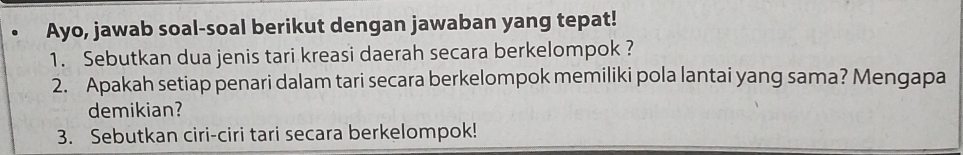 Ayo, jawab soal-soal berikut dengan jawaban yang tepat! 
1. Sebutkan dua jenis tari kreasi daerah secara berkelompok ? 
2. Apakah setiap penari dalam tari secara berkelompok memiliki pola lantai yang sama? Mengapa 
demikian? 
3. Sebutkan ciri-ciri tari secara berkelompok!