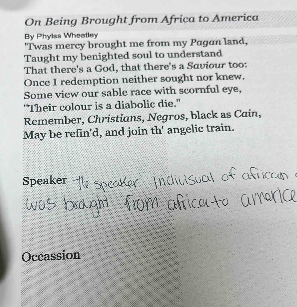 On Being Brought from Africa to America 
By Phylss Wheatley 
'Twas mercy brought me from my Pagan land, 
Taught my benighted soul to understand 
That there's a God, that there's a Saviour too: 
Once I redemption neither sought nor knew. 
Some view our sable race with scornful eye, 
"Their colour is a diabolic die." 
Remember, Christians, Negros, black as Cain, 
May be refin'd, and join th' angelic train. 
Speaker 
Occassion