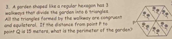 A garden shaped like a regular hexagon has 3
walkways that divide the garden into 6 triangles. 
All the triangles formed by the walkway are congruent 
and equilateral. If the distance from point P to 
point Q is 15 meters, what is the perimeter of the garden?