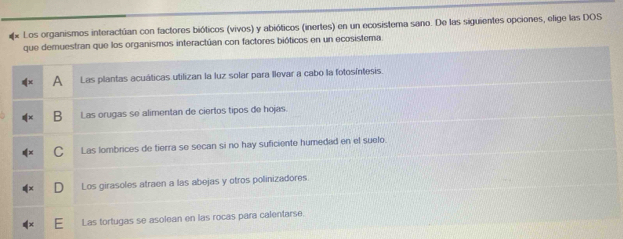 Los organismos interactúan con factores bióticos (vivos) y abióticos (inertes) en un ecosistema sano. De las siguientes opciones, elige las DOS
que demuestran que los organismos interactúan con factores bióticos en un ecosistema
A Las plantas acuáticas utilizan la luz solar para llevar a cabo la fotosíntesis
B Las orugas se alimentan de ciertos tipos de hojas.
Las lombrices de tierra se secan si no hay suficiente humedad en el suelo
Los girasoles atraen a las abejas y otros polinizadores.
Las tortugas se asolean en las rocas para calentarse.