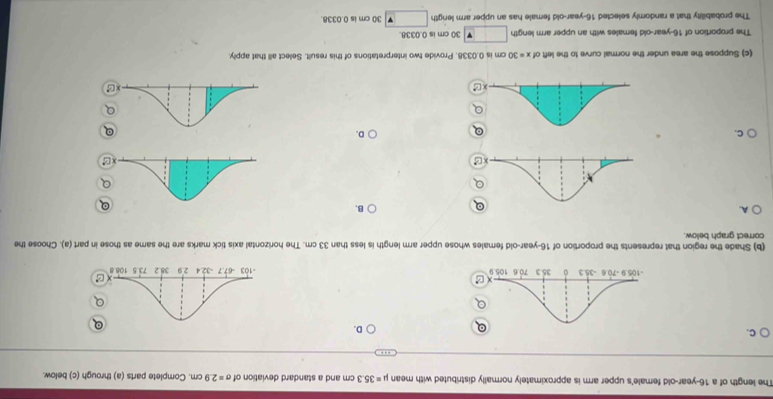 The length of a 16-year-old female's upper arm is approximately normally distributed with mean mu =35.3cm and a standard deviation of sigma =2.9cm. Complete parts (a) through (c) below
C.
D.

(b) Shade the region that represents the proportion of 16-year-old females whose upper arm length is less than 33 cm. The horizontal axis tick marks are the same as those in part (a). Choose the
correct graph below.
A.
B.
C.
D.
(c) Suppose the area under the normal curve to the left of x=30 cm is 0.0338. Provide two interpretations of this result. Select all that apply.
The proportion of 16-year-old females with an upper arm length □ 30 cm is 0.0338.
The probabillity that a randomly selected 16-year-old female has an upper arm lerigth 30 cm is 0.0338