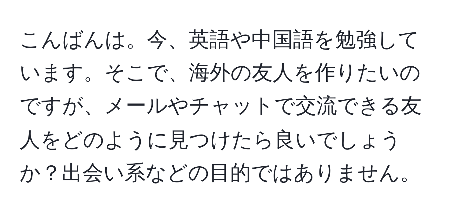 こんばんは。今、英語や中国語を勉強しています。そこで、海外の友人を作りたいのですが、メールやチャットで交流できる友人をどのように見つけたら良いでしょうか？出会い系などの目的ではありません。