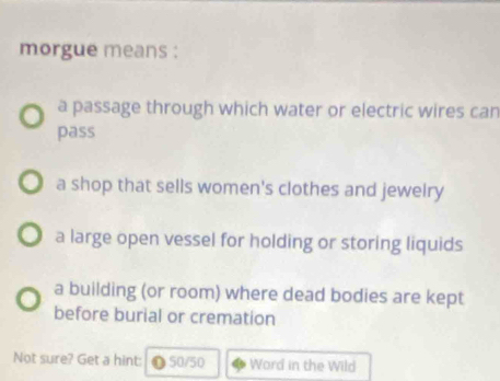 morgue means :
a passage through which water or electric wires can
pass
a shop that sells women's clothes and jewelry
a large open vessel for holding or storing liquids
a building (or room) where dead bodies are kept
before burial or cremation
Not sure? Get a hint: ❶ 50/50 Word in the Wild