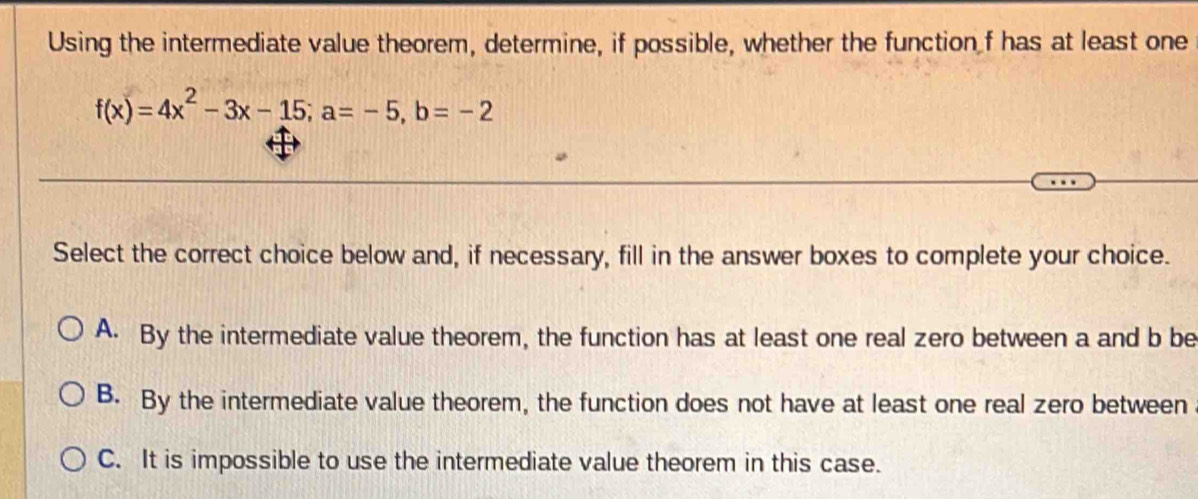 Using the intermediate value theorem, determine, if possible, whether the function f has at least one
f(x)=4x^2-3x-15; a=-5, b=-2
Select the correct choice below and, if necessary, fill in the answer boxes to complete your choice.
A. By the intermediate value theorem, the function has at least one real zero between a and b be
B. By the intermediate value theorem, the function does not have at least one real zero between
C. It is impossible to use the intermediate value theorem in this case.