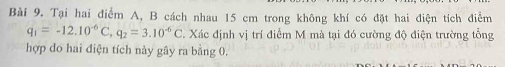 Tại hai điểm A, B cách nhau 15 cm trong không khí có đặt hai điện tích điểm
q_1=-12.10^(-6)C, q_2=3.10^(-6)C 1. Xác định vị trí điểm M mà tại đó cường độ điện trường tổng 
hợp do hai điện tích này gây ra bằng 0.