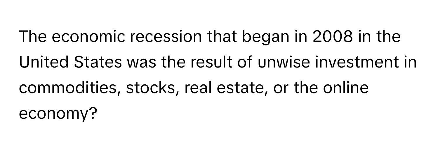 The economic recession that began in 2008 in the United States was the result of unwise investment in commodities, stocks, real estate, or the online economy?